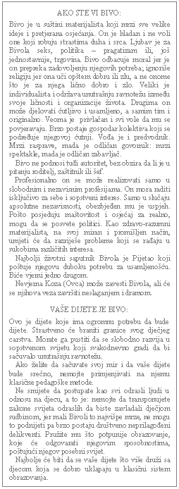 Text Box: AKO STE VI BIVO:    Bivo je u suštini materijalista koji mrzi sve velike ideje i pretjerana osjećanja. On je hladan i ne voli one koji robuju strastima duha i srca. Ljubav je za Bivola seks, politika – pragatizam ili, još jednostavnije, trgovina. Bivo odbacuje moral jer je on prepreka zadovoljenju njegovih potreba; ignoriše religiju jer ona uči opštem dobru ili zlu, a ne onome što je za njega lično dobro i zlo. Veliki je individualista i održava unutrašnju ravnotežu između svoje ličnosti i organizacije života. Drugima on može djelovati ćutljivo i usamljeno, a samim tim i originalno. Veoma je  privlačan i svi vole da mu se povjeravaju. Brzo postaje gospodar kolektiva koji se podređuje njegovoj ćutnji. Vođa je i predvodnik. Mrzi rasprave, mada je odličan govornik: mrzi spektakle, mada je odličan zabavljač.     Bivo ne podnosi tuđi autoritet, bez obzira da li je u pitanju roditelj, zaštitnik ili šef.     Profesionalno on se može realizovati samo u slobodnim i nezavisnim profesijama. On mora raditi isključivo za sebe i sopstveni interes. Samo u slučaju apsolutne nezavisnosti, obezbjeđen mu je uspjeh. Pošto posjeduju maštovitost i osjećaj za realno, mogu da se posvete politici. Kao zdravo-razumni materijalista, na svoj miran i promišljen način, umjeti će da razriješe probleme koji se rađaju u sukobima različitih interesa.     Najbolji životni saputnik Bivola je Pijetao koji poštuje njegovu duboku potrebu za usamljenošću. Biće vjerni jedno drugom.     Nevjerna Koza (Ovca) može zavesti Bivola, ali će se njihova veza završiti neslaganjem i dramom.    VAŠE DIJETE JE BIVO:    Ovo je dijete koje ima ogromnu potrebu da bude dijete. Strastveno će braniti granice svog dječjeg carstva. Morate ga pustiti da se slobodno razvija u sopstvenom svijetu koji svakodnevno gradi da bi sačuvalo unutrašnju ravnotežu.     Ako želite da sačuvate svoj mir i da vaše dijete bude srećno, nemojte primjenjivati na njemu klasične pedagoške metode.     Ne smijete da postupate kao svi odrasli ljudi u odnosu na djecu, a to je: nemojte da transponujete zakone svijeta odraslih da biste zavladali dječjom sudbinom, jer mali Bivoli to najvišpe mrze, ne mogu to podnijeti pa brzo postaju društveno neprilagođeni delikventi. Pružite mu što potpunije obrazovanje, koje će odgovarati njegovim sposobnostima, poštujući njegov posebni svijet.     Najbolje će biti da se vaše dijete što više druži sa djecom koja se dobro uklapaju u klasični sistem obrazovanja.  
